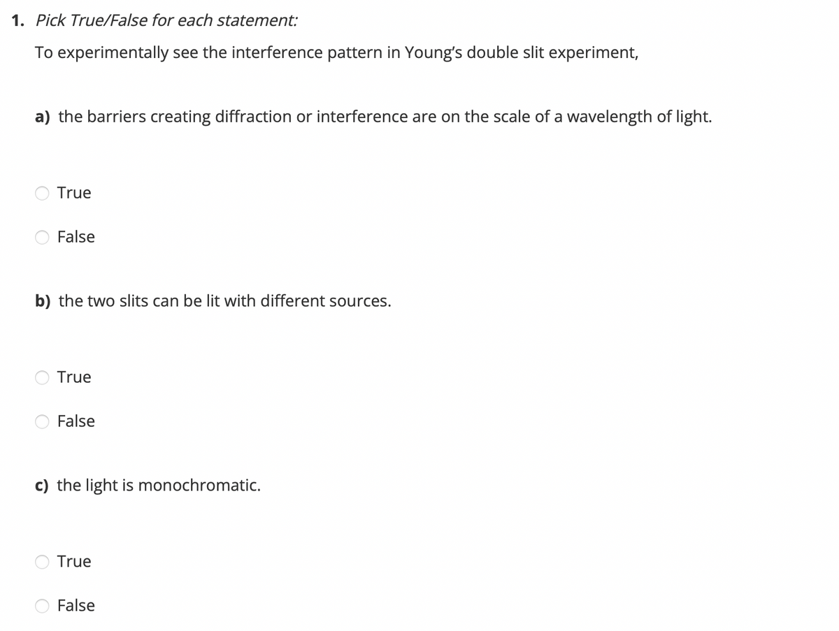 1. Pick True/False for each statement:
To experimentally see the interference pattern in Young's double slit experiment,
a) the barriers creating diffraction or interference are on the scale of a wavelength of light.
True
False
b) the two slits can be lit with different sources.
True
False
c) the light is monochromatic.
True
False
