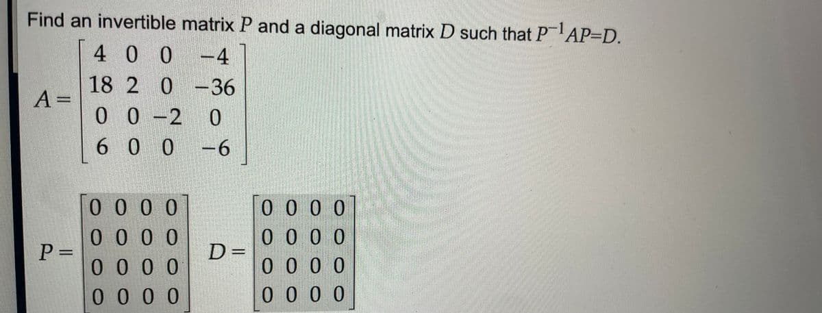 Find an invertible matrix P and a diagonal matrix D such that PAP=D.
4 0 0
-4
18 2 0 -36
10-2 0
A =
6 0 0
-6
0000
0 0 0 0
0000
0000
P 3=
0000
D=
00 00
0.
0000
0 0 00
