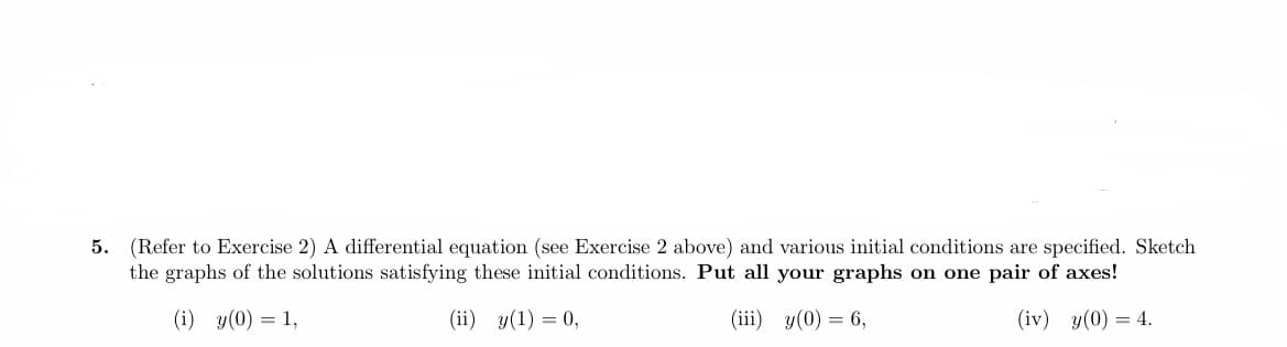 5. (Refer to Exercise 2) A differential equation (see Exercise 2 above) and various initial conditions are specified. Sketch
the graphs of the solutions satisfying these initial conditions. Put all your graphs on one pair of axes!
(i) y(0) = 1,
(ii) y(1) = 0,
(iii) y(0) = 6,
(iv) y(0) = 4.
