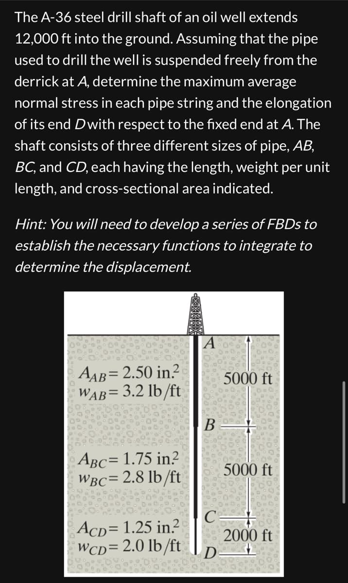 The A-36 steel drill shaft of an oil well extends
12,000 ft into the ground. Assuming that the pipe
used to drill the well is suspended freely from the
derrick at A, determine the maximum average
normal stress in each pipe string and the elongation
of its end Dwith respect to the fixed end at A. The
shaft consists of three different sizes of pipe, AB,
BC, and CD, each having the length, weight per unit
length, and cross-sectional area indicated.
Hint: You will need to develop a series of FBDs to
establish the necessary functions to integrate to
determine the displacement.
AAB = 2.50 in.²
WAB=3.2 lb/ft
5000 ft
B
ABC= 1.75 in?
WBC= 2.8 lb/ft
5000 ft
C
ACD= 1.25 in.²
2000 ft
WCD=2.0 lb/ft
D