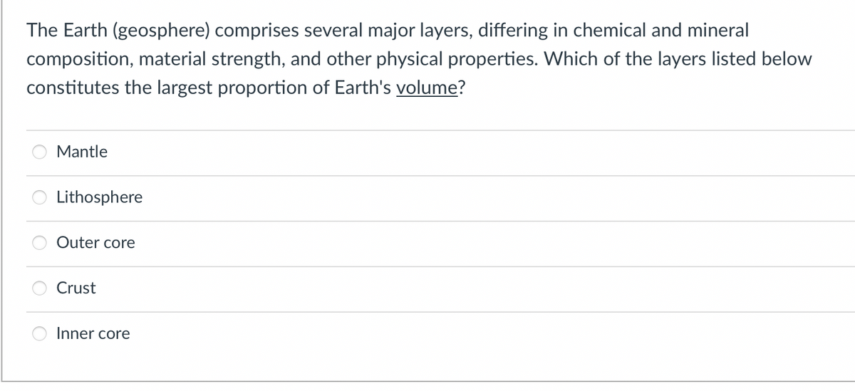 The Earth (geosphere) comprises several major layers, differing in chemical and mineral
composition, material strength, and other physical properties. Which of the layers listed below
constitutes the largest proportion of Earth's volume?
Mantle
Lithosphere
Outer core
Crust
Inner core