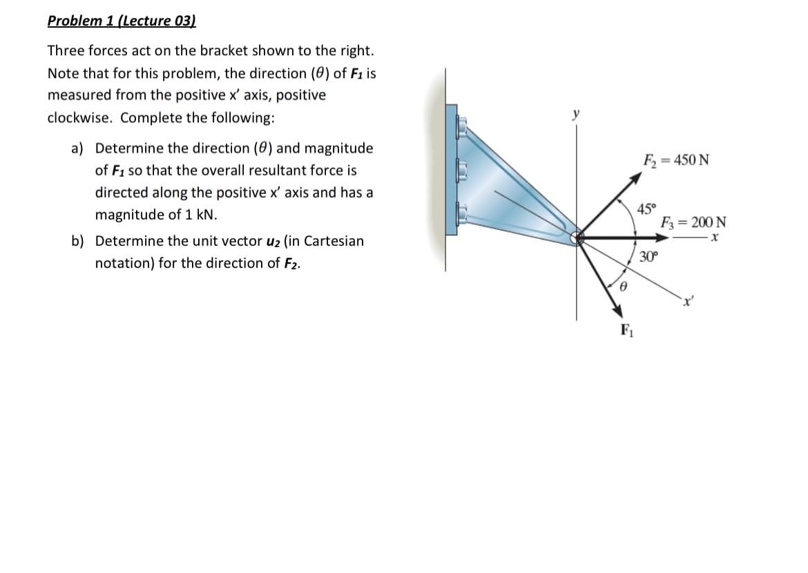 Problem 1 (Lecture 03)
Three forces act on the bracket shown to the right.
Note that for this problem, the direction (0) of F1 is
measured from the positive x' axis, positive
clockwise. Complete the following:
a) Determine the direction (0) and magnitude
of F₁ so that the overall resultant force is
directed along the positive x' axis and has a
magnitude of 1 kN.
b) Determine the unit vector u₂ (in Cartesian
notation) for the direction of F2.
y
Ꮎ
F₁
F₂
45°
30°
= 450 N
F3 = 200 N
X