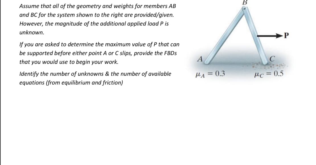 Assume that all of the geometry and weights for members AB
and BC for the system shown to the right are provided/given.
However, the magnitude of the additional applied load P is
unknown.
P
If you are asked to determine the maximum value of P that can
be supported before either point A or C slips, provide the FBDS
A
that you would use to begin your work.
Identify the number of unknowns & the number of available
MA = 0.3
Mc =0.5
equations (from equilibrium and friction)
