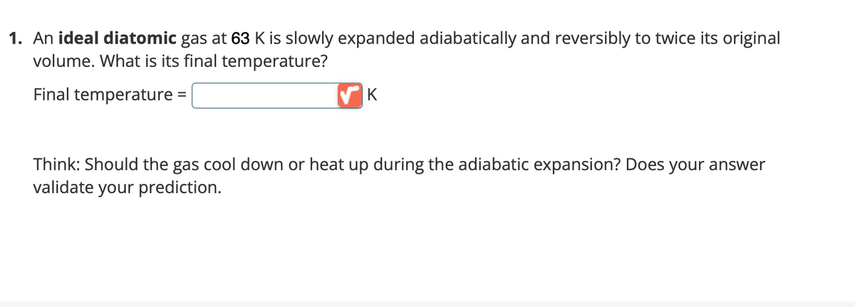 1. An ideal diatomic gas at 63 K is slowly expanded adiabatically and reversibly to twice its original
volume. What is its final temperature?
Final temperature:
K
Think: Should the gas cool down or heat up during the adiabatic expansion? Does your answer
validate your prediction.