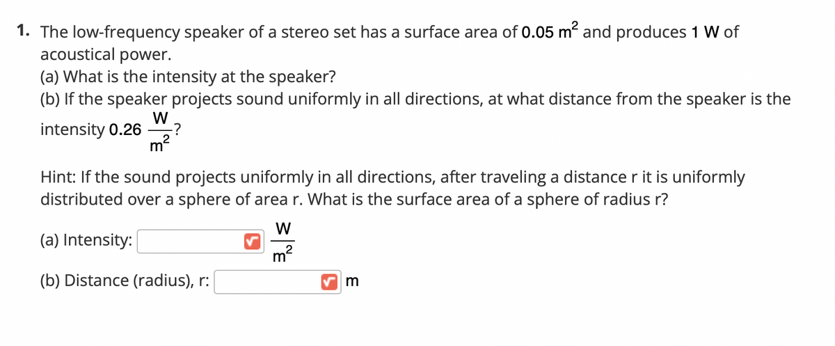1. The low-frequency speaker of a stereo set has a surface area of 0.05 m and produces 1 W of
acoustical power.
(a) What is the intensity at the speaker?
(b) If the speaker projects sound uniformly in all directions, at what distance from the speaker is the
W
intensity 0.26
-?
m2
Hint: If the sound projects uniformly in all directions, after traveling a distance r it is uniformly
distributed over a sphere of area r. What is the surface area of a sphere of radius r?
W
(a) Intensity:
m?
(b) Distance (radius), r:
m
