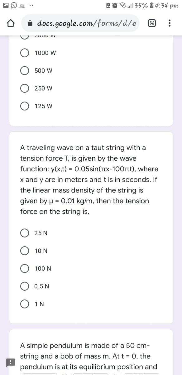 A 0 35% à 4:34 pm
i docs.google.com/forms/d/e
36
LUUU V v
1000 W
500 W
250 W
125 W
A traveling wave on a taut string with a
tension force T, is given by the wave
function: y(x,t) = 0.05sin(rtx-100rtt), where
x and y are in meters andt is in seconds. If
the linear mass density of the string is
given by µ = 0.01 kg/m, then the tension
force on the string is,
25 N
10 N
100 N
0.5 N
O 1N
A simple pendulum is made of a 50 cm-
string and a bob of mass m. At t = 0, the
pendulum is at its equilibrium position and
