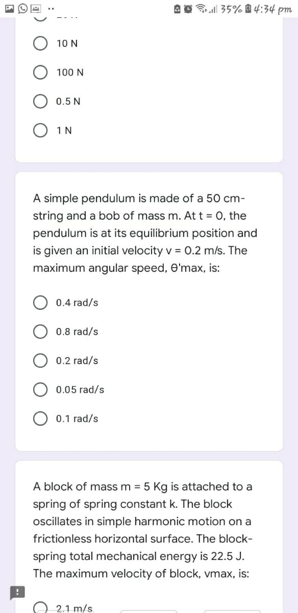 Brell 35% 4:34 pm
10 N
100 N
0.5 N
O 1N
A simple pendulum is made of a 50 cm-
string and a bob of mass m. At t = 0, the
pendulum is at its equilibrium position and
is given an initial velocity v = 0.2 m/s. The
maximum angular speed, O'max, is:
0.4 rad/s
0.8 rad/s
0.2 rad/s
0.05 rad/s
0.1 rad/s
A block of mass m = 5 Kg is attached to a
spring of spring constant k. The block
oscillates in simple harmonic motion on a
frictionless horizontal surface. The block-
spring total mechanical energy is 22.5 J.
The maximum velocity of block, vmax, is:
2.1 m/s
