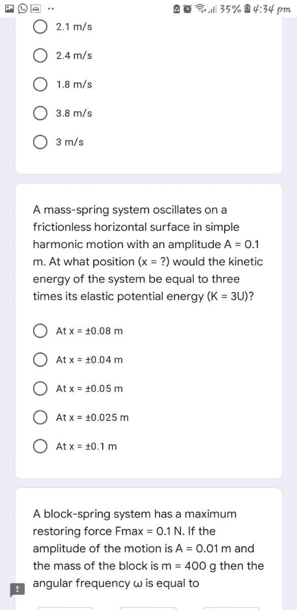 Brell 35% 4:34 pm
2.1 m/s
2.4 m/s
1.8 m/s
3.8 m/s
3 m/s
A mass-spring system oscillates on a
frictionless horizontal surface in simple
harmonic motion with an amplitude A = 0.1
m. At what position (x = ?) would the kinetic
energy of the system be equal to three
times its elastic potential energy (K = 3U)?
At x = +0.08 m
At x = +0.04 m
At x = +0.05 m
At x = +0.025 m
At x = +0.1 m
A block-spring system has a maximum
restoring force Fmax = 0.1 N. If the
amplitude of the motion is A = 0.01 m and
the mass of the block is m = 400 g then the
angular frequency w is equal to
