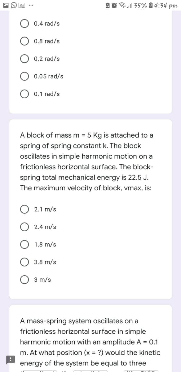 Brell 35% 4:34 pm
0.4 rad/s
0.8 rad/s
0.2 rad/s
0.05 rad/s
0.1 rad/s
A block of mass m = 5 Kg is attached to a
spring of spring constant k. The block
oscillates in simple harmonic motion on a
frictionless horizontal surface. The block-
spring total mechanical energy is 22.5 J.
The maximum velocity of block, vmax, is:
2.1 m/s
2.4 m/s
1.8 m/s
3.8 m/s
3 m/s
A mass-spring system oscillates on a
frictionless horizontal surface in simple
harmonic motion with an amplitude A = 0.1
m. At what position (x = ?) would the kinetic
energy of the system be equal to three
