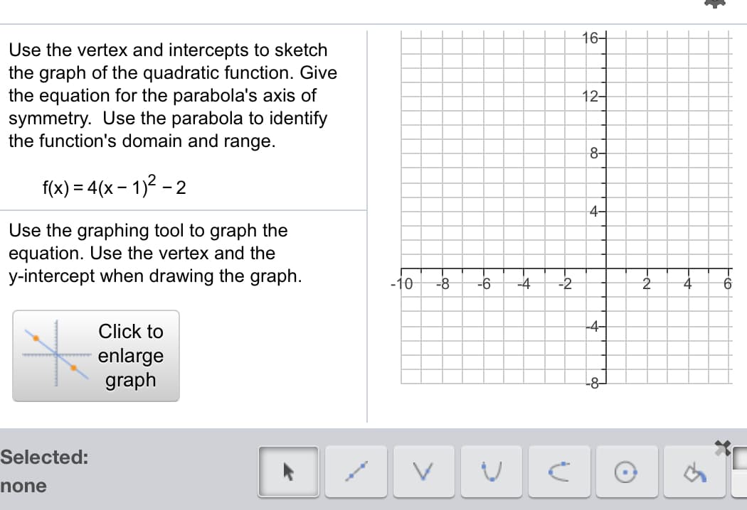 16-
Use the vertex and intercepts to sketch
the graph of the quadratic function. Give
the equation for the parabola's axis of
symmetry. Use the parabola to identify
the function's domain and range.
12-
8-
f(x) = 4(x – 1)2 – 2
4-
Use the graphing tool to graph the
equation. Use the vertex and the
y-intercept when drawing the graph.
-10
-8
-6
-4
-2
9.
Click to
-4-
enlarge
graph
Selected:
none
