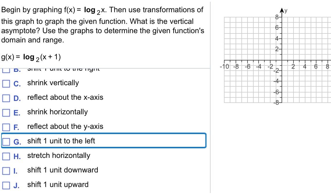 Begin by graphing f(x) = log ,x. Then use transformations of
Ay
8-
this graph to graph the given function. What is the vertical
asymptote? Use the graphs to determine the given function's
domain and range.
6-
4-
2-
g(x) = log 2(x + 1)
%3D
-10 -8 -6-4 -2
9.
C. shrink vertically
-4-
-6-
D. reflect about the x-axis
-8-
E. shrink horizontally
F.
reflect about the y-axis
G. shift 1 unit to the left
H. stretch horizontally
I.
shift 1 unit downward
O J.
shift 1 unit upward
