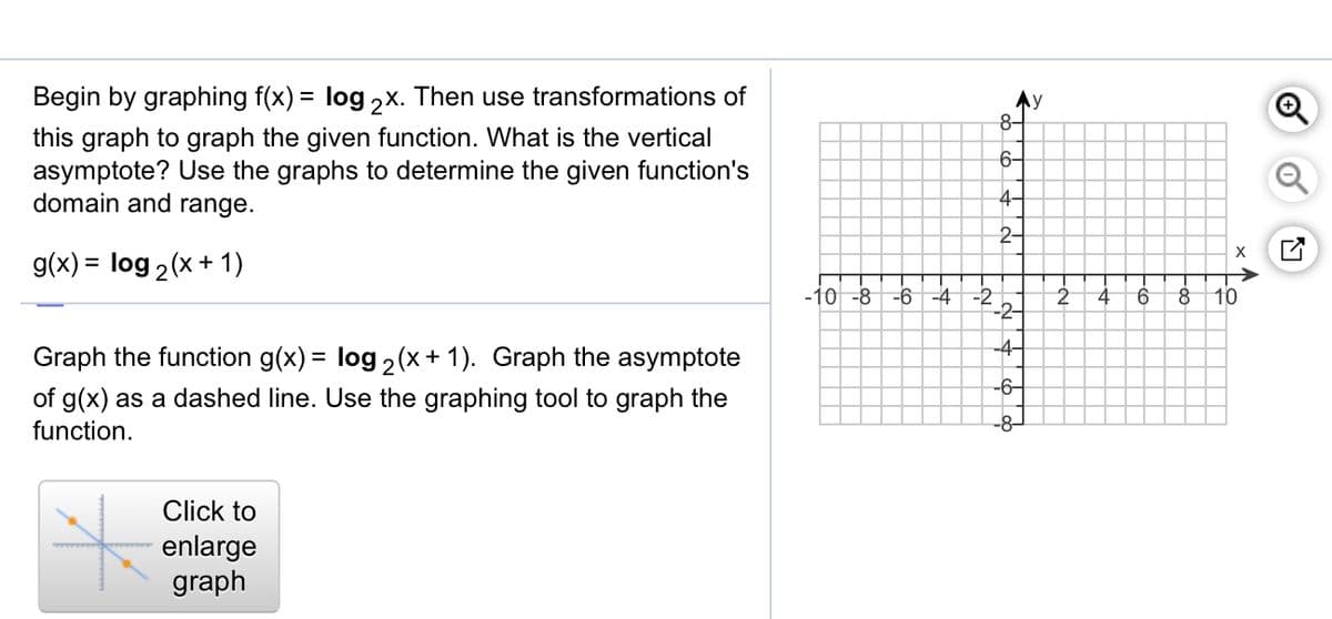 Begin by graphing f(x) = log 2x. Then use transformations of
this graph to graph the given function. What is the vertical
asymptote? Use the graphs to determine the given function's
domain and range.
%3D
y
8-
6-
4-
2-
g(x) = log 2(x+ 1)
-10 -8
-6 -4
4
10
-2-
-4-
Graph the function g(x) = log 2(x + 1). Graph the asymptote
-6-
of g(x) as a dashed line. Use the graphing tool to graph the
function.
-8-
Click to
enlarge
graph
A
