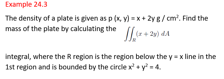 Example 24.3
The density of a plate is given as p (x, y) = x + 2y g / cm?. Find the
mass of the plate by calculating the [[ (2 + 2y) dA
R
integral, where the R region is the region below the y = x line in the
1st region and is bounded by the circle x? + y? = 4.
%3D
