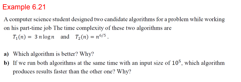 Example 6.21
A computer science student designed two candidate algorithms for a problem while working
on his part-time job The time complexity of these two algorithms are
T1(n) = 3 n logn and T2(n) = n6/5
a) Which algorithm is better? Why?
b) If we run both algorithms at the same time with an input size of 105, which algorithm
produces results faster than the other one? Why?
