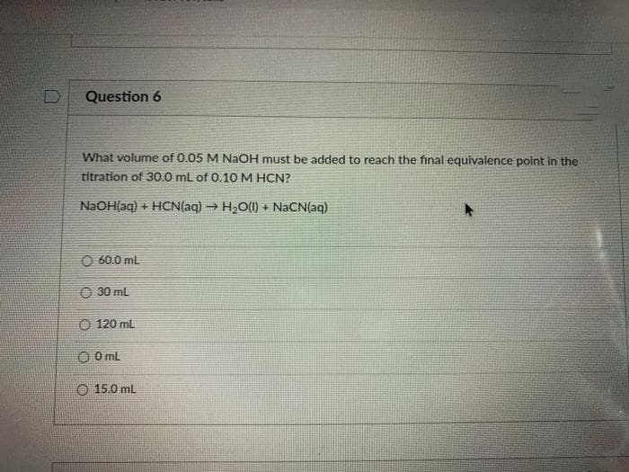 Question 6
What volume of 0.05 M NAOH must be added to reach the final equivalence point in the
titration of 30.0 mL of 0.10 M HCN?
NaOH(aq) + HCN(aq) → H2O(1) +
N(aq)
O 60.0 ml
O 30 ml
O 120 mL
O O mL
O 15.0 mL
