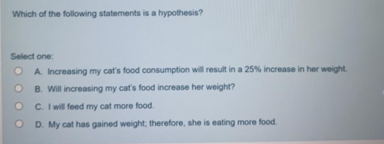 Which of the following statements is a hypothesis?
Select one:
A. Increasing my cat's food consumption will result in a 25% increase in her weight.
B. Will increasing my cat's food increase her weight?
C. I will feed my cat more food.
D. My cat has gained weight; therefore, she is eating more food.
