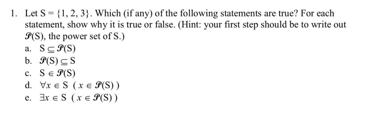1. Let S = {1, 2, 3}. Which (if any) of the following statements are true? For each
statement, show why it is true or false. (Hint: your first step should be to write out
P(S), the power set of S.)
a. S≤P(S)
b. P(S) S
c. S = P(S)
d. Vxe S (x = P(S))
e. Exe S (x = P(S))