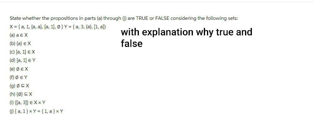 State whether the propositions in parts (a) through (j) are TRUE or FALSE considering the following sets:
X = (a, 1, (a, a), [a, 1], 0) Y = (a, 3, (a), [1, a]}
(a) a EX
(b) (a) EX
(c) [a, 1] EX
(d) [a, 1] € Y
(e) Ø EX
(f) Ø EY
(g) Ø≤X
(h) {0} ≤X
(i) ([a, 3]) EXXY
() (a, 1) x Y= (1, a) x Y
with explanation why true and
false