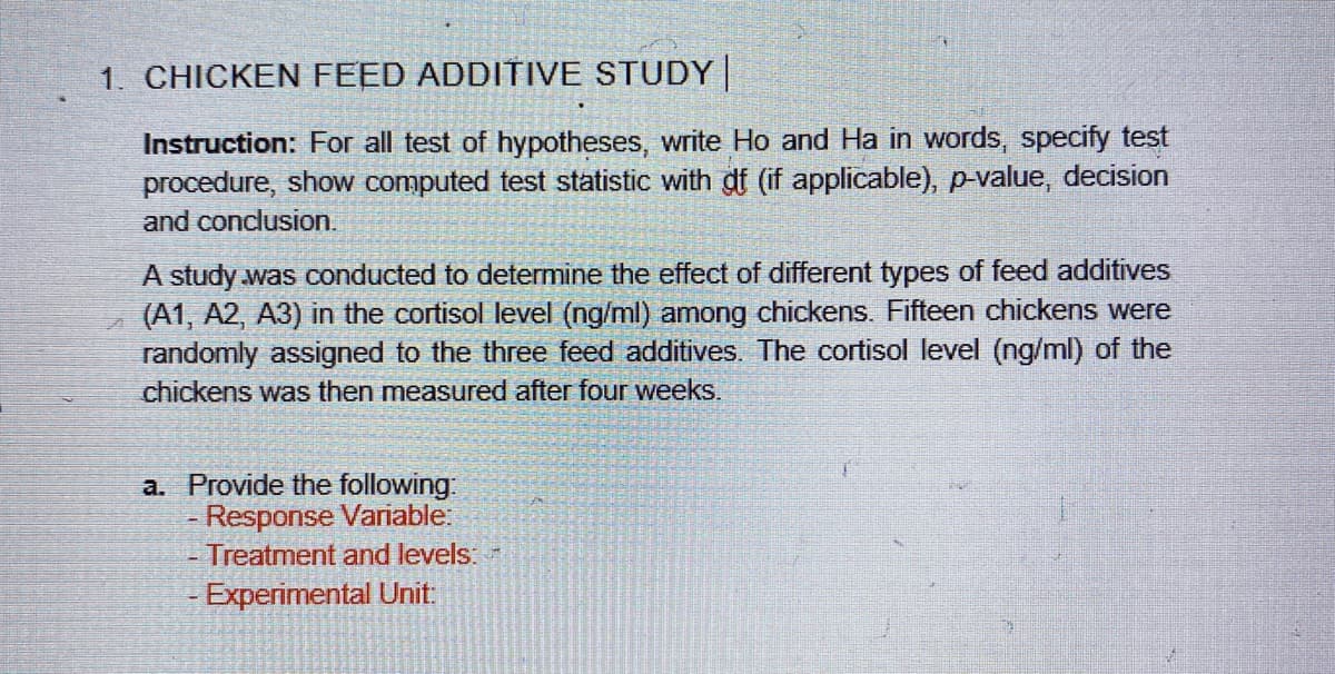 1. CHICKEN FEED ADDITIVE STUDY|
Instruction: For all test of hypotheses, write Ho and Ha in words, specify test
procedure, show computed test statistic with df (if applicable), p-value, decision
and conclusion.
A study was conducted to determine the effect of different types of feed additives
(A1, A2, A3) in the cortisol level (ng/ml) among chickens. Fifteen chickens were
randomly assigned to the three feed additives. The cortisol level (ng/ml) of the
chickens was then measured after four weeks.
a. Provide the following:
- Response Variable:
-Treatment and levels:
- Experimental Unit:
