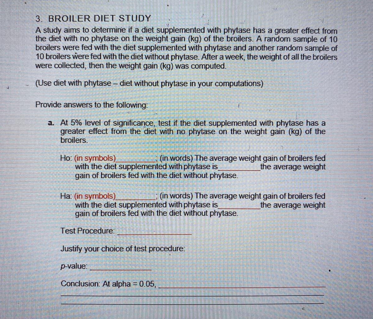 3. BROILER DIET STUDY
A study aims to determine if a diet supplemented with phytase has a greater effect from
the diet with no phytase on the weight gain (kg) of the broilers. A random sample of 10
broilers were fed with the diet supplemented with phytase and another random sample of
10 broilers were fed with the diet without phytase. After a week, the weight of all the broilers
were collected, then the weight gain (kg) was computed.
(Use diet with phytase - diet without phytase in your computations)
Provide answers to the following:
a. At 5% level of significance, test if the diet supplemented with phytase has a
greater effect from the diet with no phytase on the weight gain (kg) of the
broilers.
Ho: (in symbols)
with the diet supplemented with phytase is
gain of broilers fed with the diet without phytase.
(in words) The average weight gain of broilers fed
the average weight
Ha: (in symbols)
with the diet supplemented with phytase is
gain of broilers fed with the diet without phytase.
(in words) The average weight gain of broilers fed
the average weight
Test Procedure:
Justify your choice of test procedure:
p-value:
Conclusion: At alpha = 0.05,
