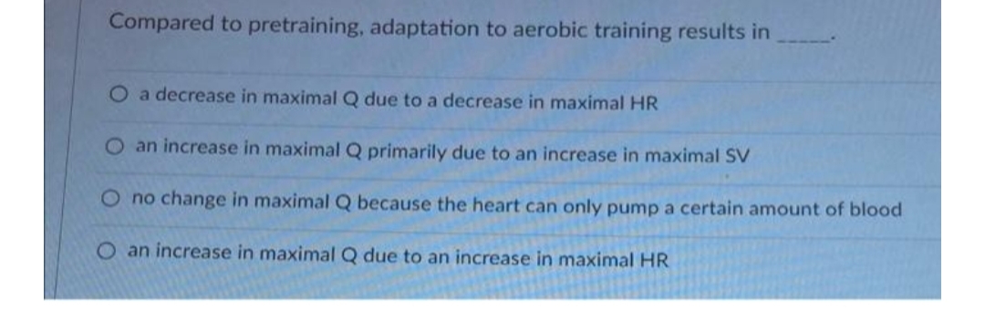 Compared to pretraining, adaptation to aerobic training results in
O a decrease in maximal Q due to a decrease in maximal HR
O an increase in maximal Q primarily due to an increase in maximal SV
O no change in maximal Q because the heart can only pump a certain amount of blood
O an increase in maximal Q due to an increase in maximal HR
