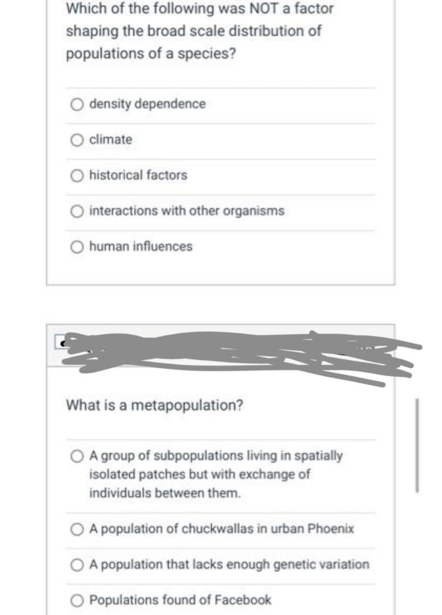 Which of the following was NOT a factor
shaping the broad scale distribution of
populations of a species?
density dependence
climate
historical factors
O interactions with other organisms
human influences
What is a metapopulation?
A group of subpopulations living in spatially
isolated patches but with exchange of
individuals between them.
A population of chuckwallas in urban Phoenix
A population that lacks enough genetic variation
O Populations found of Facebook
