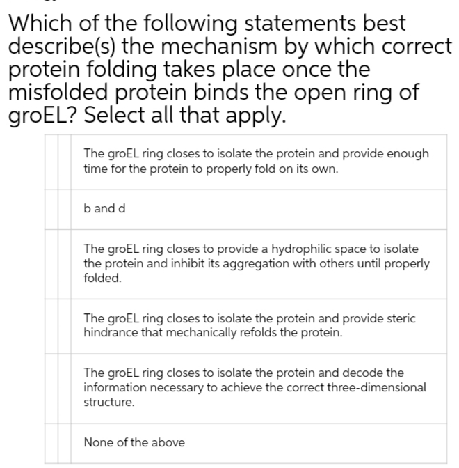 Which of the following statements best
describe(s) the mechanism by which correct
protein folding takes place once the
misfolded protein binds the open ring of
groEL? Select all that apply.
The groEL ring closes to isolate the protein and provide enough
time for the protein to properly fold on its own.
b and d
The groEL ring closes to provide a hydrophilic space to isolate
the protein and inhibit its aggregation with others until properly
folded.
The groEL ring closes to isolate the protein and provide steric
hindrance that mechanically refolds the protein.
The groEL ring closes to isolate the protein and decode the
information necessary to achieve the correct three-dimensional
structure.
None of the above
