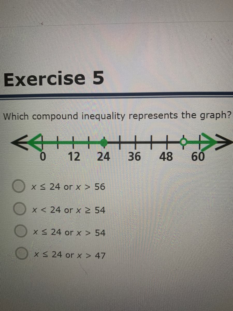 Exercise 5
Which compound inequality represents the graph?
<>
12
24
36
48
60
X 24 or x > 56
X < 24 or x2 54
X S 24 or x > 54
X S 24 or x > 47

