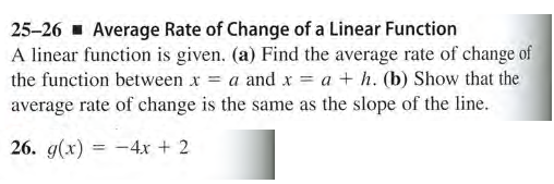 25-26 - Average Rate of Change of a Linear Function
A linear function is given. (a) Find the average rate of change of
the function between x = a and x = a + h. (b) Show that the
average rate of change is the same as the slope of the line.
26. g(x) = -4x + 2
