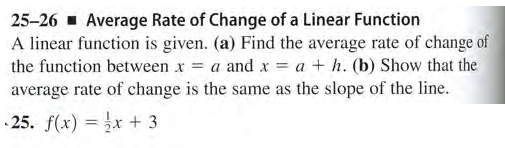 25-26 - Average Rate of Change of a Linear Function
A linear function is given. (a) Find the average rate of change of
the function between x = a and x = a + h. (b) Show that the
average rate of change is the same as the slope of the line.
25. f(x) = x + 3
