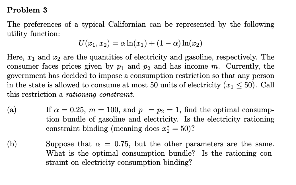 Problem 3
The preferences of a typical Californian can be represented by the following
utility function:
U (x1, 82) = a In(x1)+(1 – a) In(x2)
Here, xi and x2 are the quantities of electricity and gasoline, respectively. The
consumer faces prices given by pi and p2 and has income m. Currently, the
government has decided to impose a consumption restriction so that any person
in the state is allowed to consume at most 50 units of electricity (x1 < 50). Call
this restriction a rationing constraint.
(a)
If a — 0.25, т —
100, and p1 = P2 = 1, find the optimal consump-
tion bundle of gasoline and electricity. Is the electricity rationing
constraint binding (meaning does x¡ = 50)?
(b)
Suppose that a =
What is the optimal consumption bundle? Is the rationing con-
straint on electricity consumption binding?
0.75, but the other parameters are the same.
