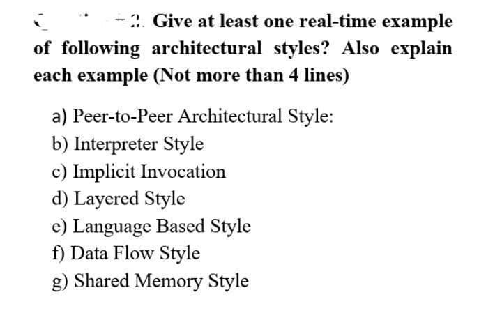 -2. Give at least one real-time example
of following architectural styles? Also explain
each example (Not more than 4 lines)
a) Peer-to-Peer Architectural Style:
b) Interpreter Style
c) Implicit Invocation
d) Layered Style
e) Language Based Style
f) Data Flow Style
g) Shared Memory Style