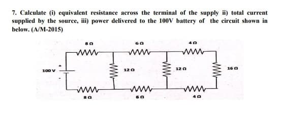 7. Calculate (i) equivalent resistance across the terminal of the supply ii) total current
supplied by the source, iii) power delivered to the 100V battery of the circuit shown in
below. (A/M-2015)
100 V
80
www
[mm
80
60
www
120
wwww
60
www
40
www
12 0
www
40
www
1602