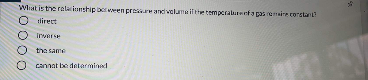 What is the relationship between pressure and volume if the temperature of a gas remains constant?
direct
O inverse
O the same
O cannot be determined
