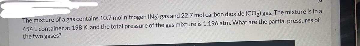 The mixture of a gas contains 10.7 mol nitrogen (N2) gas and 22.7 mol carbon dioxide (CO2) gas. The mixture is in a
454 L container at 198 K, and the total pressure of the gas mixture is 1.196 atm. What are the partial pressures of
the two gases?
