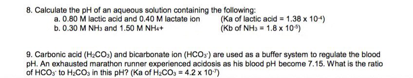 8. Calculate the pH of an aqueous solution containing the following:
a. 0.80 M lactic acid and 0.40 M lactate ion
(Ka of lactic acid = 1.38 x 104)
(Kb of NH3 = 1.8 x 10-5)
b. 0.30 M NH3 and 1.50 M NH4+
9. Carbonic acid (H2CO3) and bicarbonate ion (HCO3) are used as a buffer system to regulate the blood
pH. An exhausted marathon runner experienced acidosis as his blood pH become 7.15. What is the ratio
of HCO3 to H2CO3 in this pH? (Ka of H2CO3 = 4.2 x 10-7)
