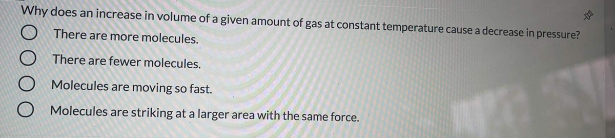 Why does an increase in volume of a given amount of gas at constant temperature cause a decrease in pressure?
O There are more molecules.
There are fewer molecules.
Molecules are moving so fast.
O Molecules are striking at a larger area with the same force.
