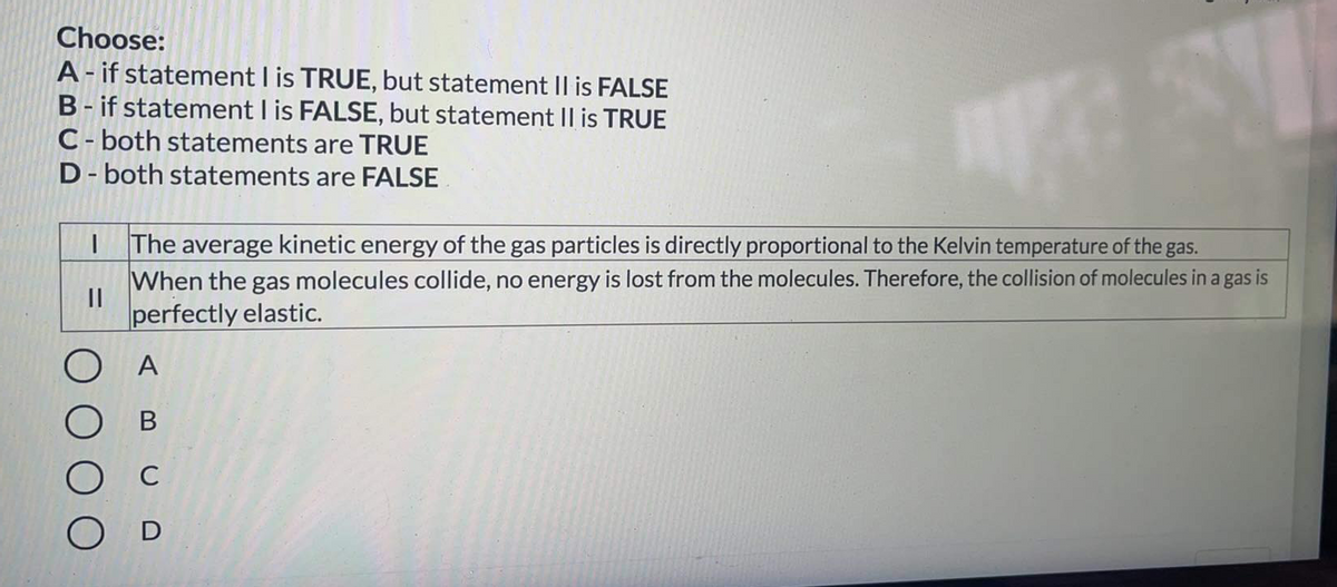 Choose:
A- if statement I is TRUE, but statement II is FALSE
B- if statement I is FALSE, but statement II is TRUE
C- both statements are TRUE
D- both statements are FALSE
The average kinetic energy of the gas particles is directly proportional to the Kelvin temperature of the gas.
When the gas molecules collide, no energy is lost from the molecules. Therefore, the collision of molecules in a gas is
perfectly elastic.
A
В
C
