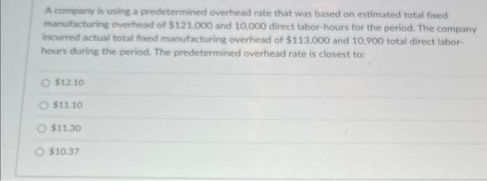 A company is using a predetermined overhead rate that was based on estimated total fixed
manufacturing overhead of $121.000 and 10,000 direct labor-hours for the period. The company
incurred actual total fixed manufacturing overhead of $113,000 and 10,900 total direct labor
hours during the period. The predetermined overhead rate is closest to:
O $12.10
$11.10
$11.30
$10.37