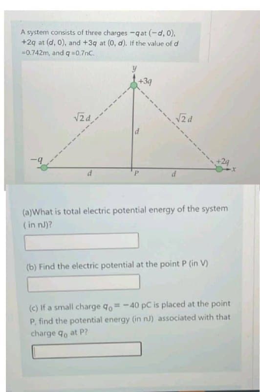 A system consists of three charges -qat (-d, 0),
+2q at (d, 0), and +3q at (0, d). If the value of d
-0.742m, and q=0.7nC.
-9
√2d
+39
d
√2d
d
+2q
(a)What is total electric potential energy of the system
(in nj)?
(b) Find the electric potential at the point P (in V)
(c) If a small charge qo=-40 pC is placed at the point
P, find the potential energy (in nJ) associated with that
charge qo at P?