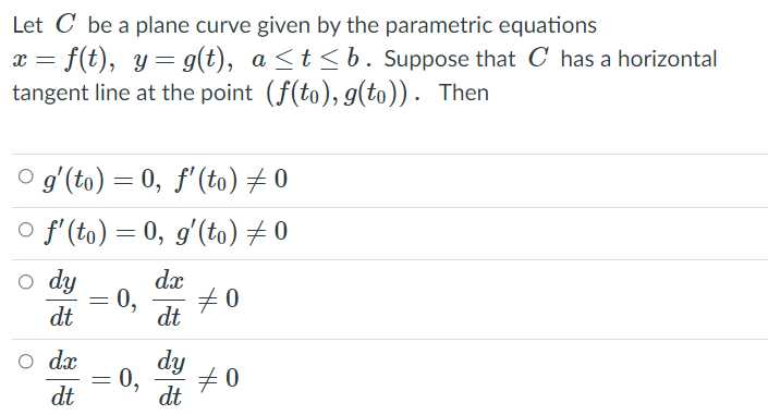 Let C be a plane curve given by the parametric equations
= f(t), y= g(t), a <t<b. Suppose that C has a horizontal
tangent line at the point (f(to), g(to)). Then
O gʻ(to) = 0, f'(to) + 0
o f'(to) = 0, g'(to) # 0
o dy
dx
70
0,
dt
dt
o dx
dy
70
0,
dt
dt

