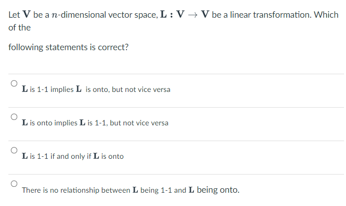 Let V be a n-dimensional vector space, L : V → V be a linear transformation. Which
of the
following statements is correct?
L is 1-1 implies L is onto, but not vice versa
L is onto implies L is 1-1, but not vice versa
L is 1-1 if and only if L is onto
There is no relationship between L being 1-1 and L being onto.
