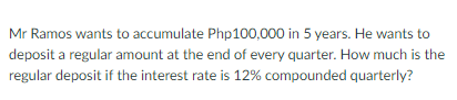 Mr Ramos wants to accumulate Php100,000 in 5 years. He wants to
deposit a regular amount at the end of every quarter. How much is the
regular deposit if the interest rate is 12% compounded quarterly?