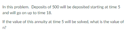 In this problem. Deposits of 500 will be deposited starting at time 5
and will go on up to time 18.
If the value of this annuity at time 5 will be solved, what is the value of
n?