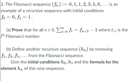 2. The Fibonacci sequence (fn) := 0, 1, 1, 2, 3, 5,8, ... is an
example of a recursive sequence with initial conditions
fo = 0, f1 = 1.
(a) Prove that for all n 2 0, o fi = fn+2- 1 where fi-1 is the
th Fibonacci number.
%3D
(b) Define another recursive sequence (hn) by removing
f1, f3, f5,... from the Fibonacci sequence.
Give the initial conditions ho, h1 and the formula for the
element hn of this new sequence.
