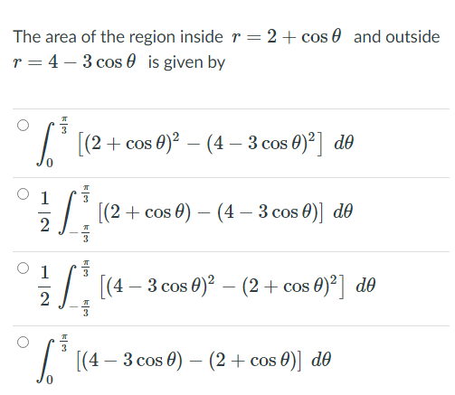 The area of the region inside r = 2+ cos 0 and outside
r = 4 – 3 cos 0 is given by
| ((2+ cos 0)² – (4 – 3 cos 0)2] de
1
I ((2 + cos 0) – (4 – 3 cos 0)] de
2
1
T [(4 – 3 cos 0)? – (2+ cos 0)°] d0
T d0
[(4 – 3 cos 0) – (2+ cos 0)]
