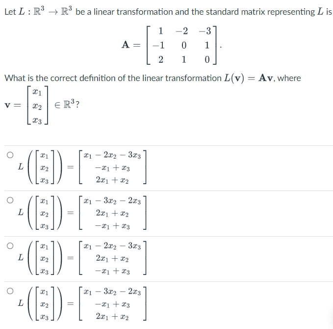 Let L : R° → R³ be a linear transformation and the standard matrix representing L is
1
-2 -3
A =
1
2
1
What is the correct definition of the linear transformation L(v) = Av, where
E R3?
v =
x2
x3
(E)-
a1 – 2x2 – 3x3
-21 + x3
x3
2x1 + x2
- 3x2 – 2x3
2x1 + x2
x3
-x1 + x3
- 2x2 – 3x3
L
2x1 + x2
-xị + x3
(E)
x1 – 3x2 – 2x3
-x1 + x3
2x1 + x2
