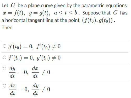 Let C be a plane curve given by the parametric equations
x = f(t), y= g(t), a <t <b. Suppose that C has
a horizontal tangent line at the point (f(to), g(to)).
Then
O g'(to) = 0, f'(to) # 0
O f'(to) = 0, g'(to) + 0
o dy
dx
0,
#0
dt
dt
O dx
dy
0,
+0
dt
dt
