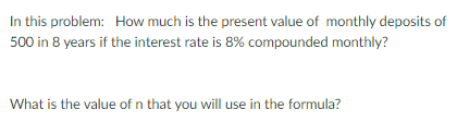 In this problem: How much is the present value of monthly deposits of
500 in 8 years if the interest rate is 8% compounded monthly?
What is the value of n that you will use in the formula?