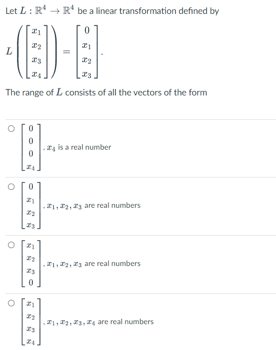 Let L : R* → R* be a linear transformation defined by
X2
Ex
The range of L consists of all the vectors of the form
x4
. X4 is a real number
, X1, X2, x3 are real numbers
, X1 , X2 , X3 are real numbers
21, X2, X3, x4 are real numbers
